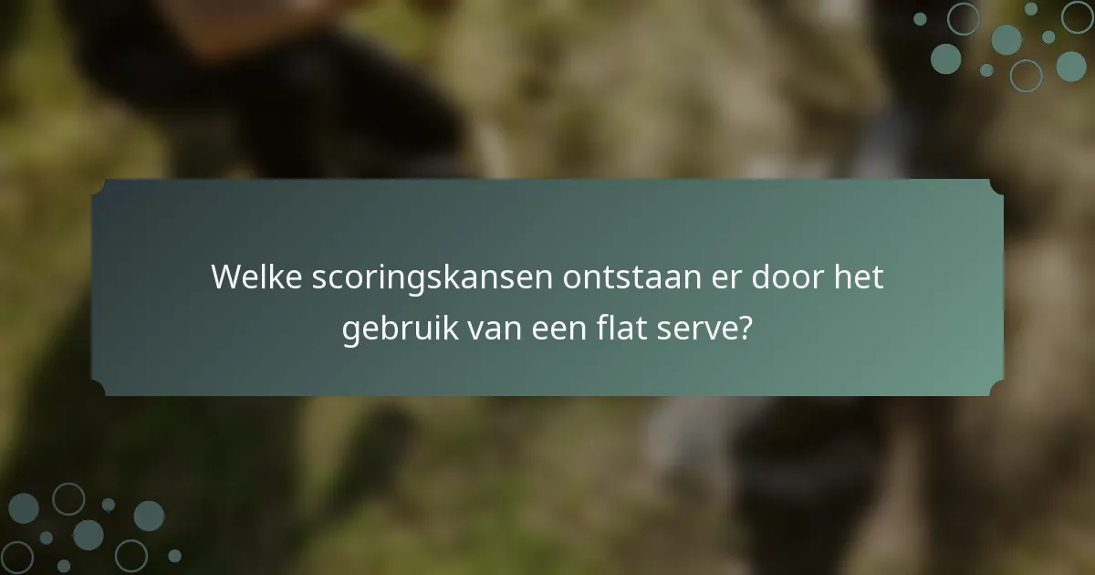 Welke scoringskansen ontstaan er door het gebruik van een flat serve?